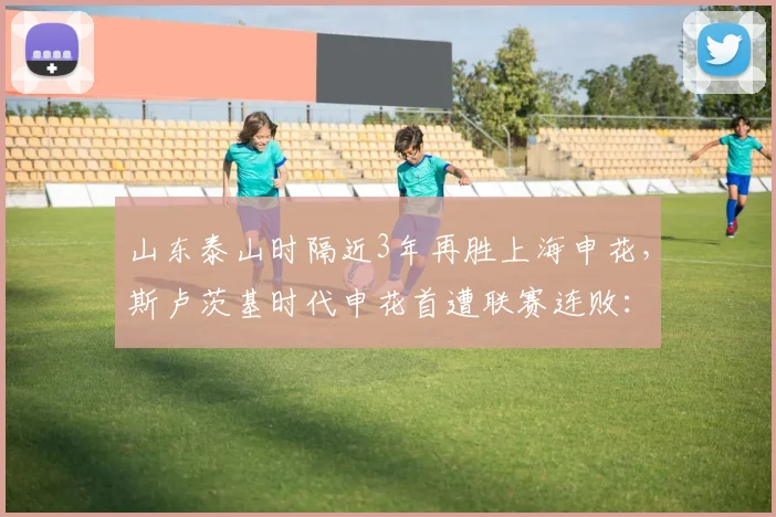 山东泰山时隔近3年再胜上海申花,斯卢茨基时代申花首遭联赛连败:战术复盘、球员评分与未来走势深度解析