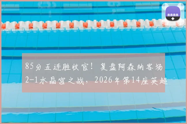 85分五连胜收官！复盘阿森纳客场2-1水晶宫之战，2026年第14座英超奖杯近在眼前