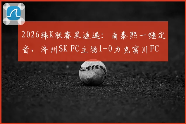 2026韩K联赛果速递：南泰熙一锤定音，济州SK FC主场1-0力克富川FC，附全场关键数据与积分榜影响解读
