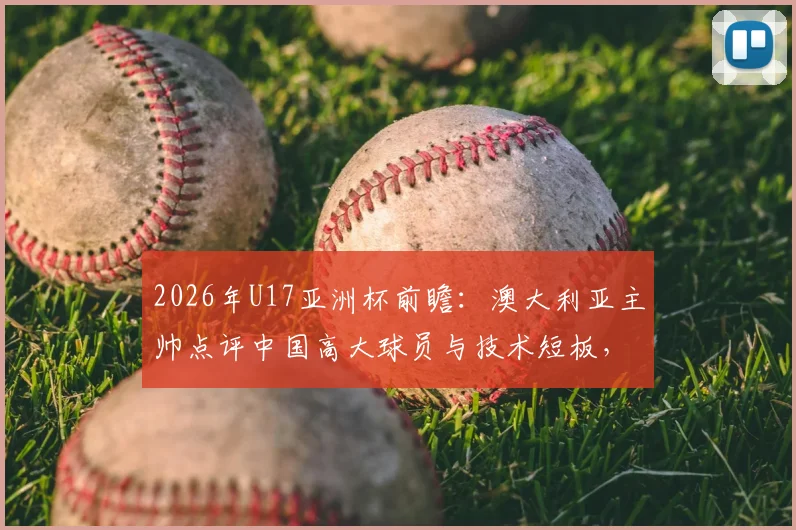 2026年U17亚洲杯前瞻：澳大利亚主帅点评中国高大球员与技术短板，青训出路在哪？