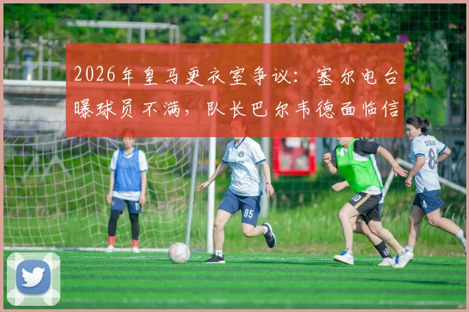 2026年皇马更衣室争议：塞尔电台曝球员不满，队长巴尔韦德面临信任危机，权威受挑战