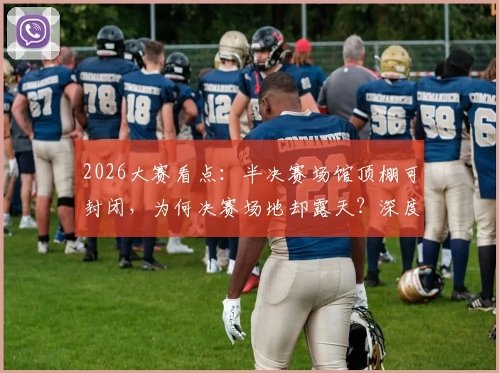 2026大赛看点：半决赛场馆顶棚可封闭，为何决赛场地却露天？深度解读背后考量