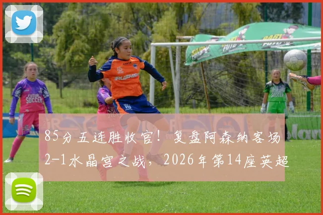 85分五连胜收官!复盘阿森纳客场2-1水晶宫之战,2026年第14座英超奖杯近在眼前