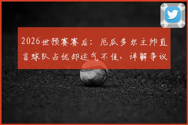 2026世预赛赛后:厄瓜多尔主帅直言球队占优却运气不佳,详解争议判罚与阵容战术