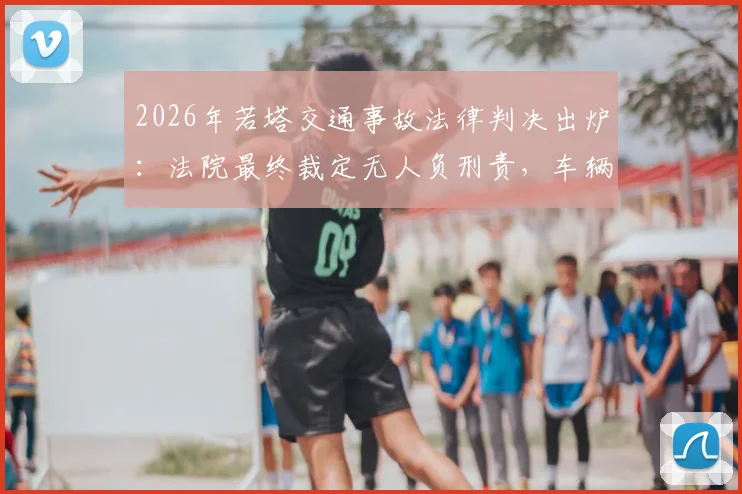 2026年若塔交通事故法律判决出炉：法院最终裁定无人负刑责，车辆失控主因系爆胎