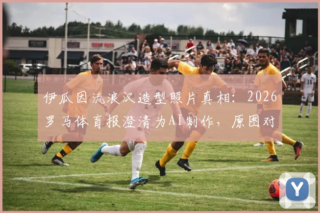 伊瓜因流浪汉造型照片真相:2026罗马体育报澄清为AI制作,原图对比曝光并不邋遢