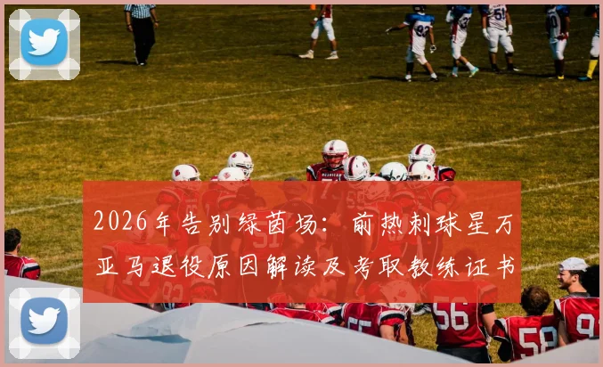 2026年告别绿茵场:前热刺球星万亚马退役原因解读及考取教练证书的规划详解