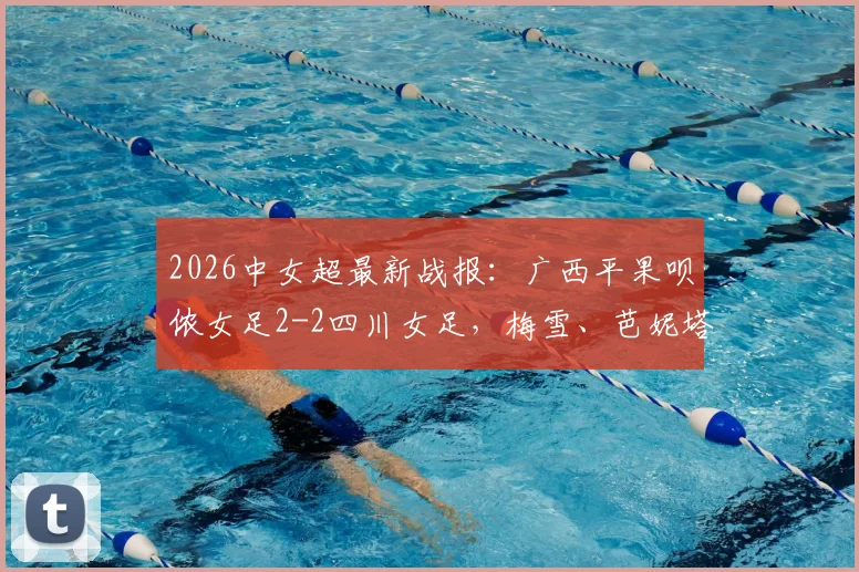 2026中女超最新战报：广西平果呗侬女足2-2四川女足，梅雪、芭妮塔建功关键进球，附双方积分排名与球队阵容分析
