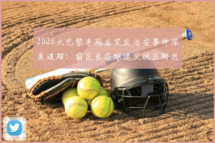 2026大巴黎夺冠后突发治安事件深度追踪：前区长在球迷庆祝区附近遇袭，拷问大型体育赛事安保与球迷管理难题