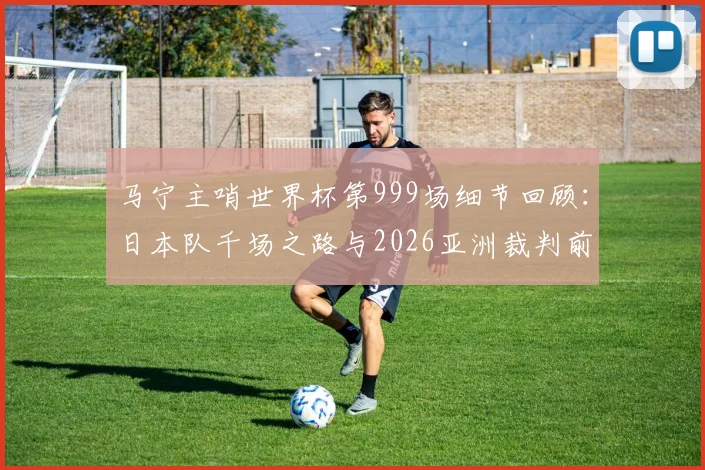 马宁主哨世界杯第999场细节回顾：日本队千场之路与2026亚洲裁判前景分析