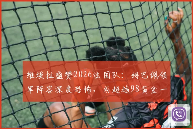 维埃拉盛赞2026法国队：姆巴佩领军阵容深度恐怖，或超越98黄金一代成历史最强