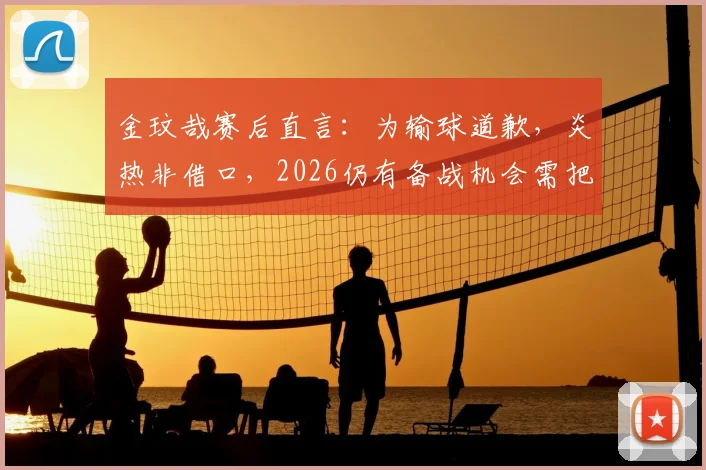金玟哉赛后直言：为输球道歉，炎热非借口，2026仍有备战机会需把握