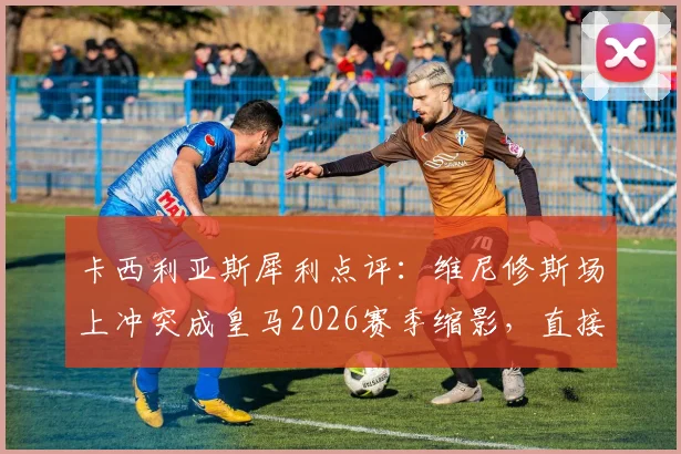 卡西利亚斯犀利点评：维尼修斯场上冲突成皇马2026赛季缩影，直接导致其与金球奖失之交臂，暴露了哪些更衣室隐患？