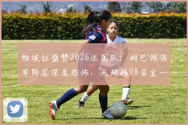 维埃拉盛赞2026法国队:姆巴佩领军阵容深度恐怖,或超越98黄金一代成历史最强