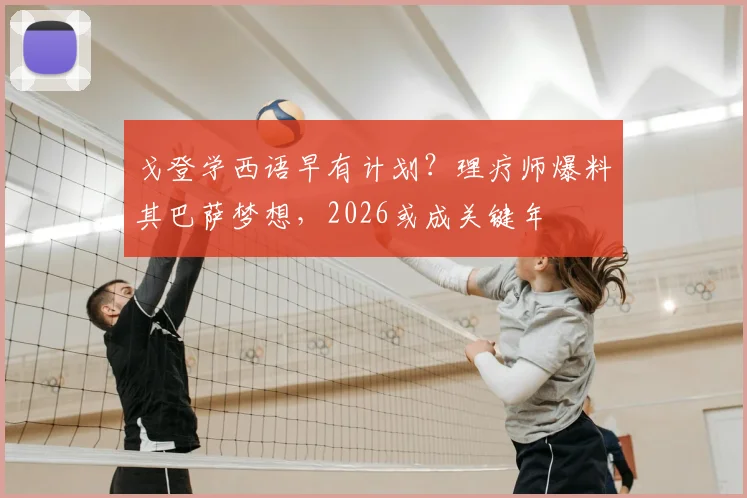 戈登学西语早有计划？理疗师爆料其巴萨梦想，2026或成关键年